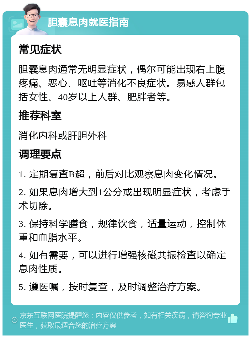 胆囊息肉就医指南 常见症状 胆囊息肉通常无明显症状，偶尔可能出现右上腹疼痛、恶心、呕吐等消化不良症状。易感人群包括女性、40岁以上人群、肥胖者等。 推荐科室 消化内科或肝胆外科 调理要点 1. 定期复查B超，前后对比观察息肉变化情况。 2. 如果息肉增大到1公分或出现明显症状，考虑手术切除。 3. 保持科学膳食，规律饮食，适量运动，控制体重和血脂水平。 4. 如有需要，可以进行增强核磁共振检查以确定息肉性质。 5. 遵医嘱，按时复查，及时调整治疗方案。