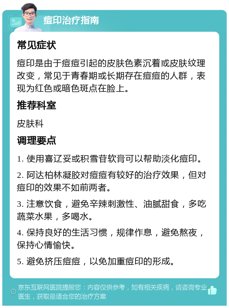 痘印治疗指南 常见症状 痘印是由于痘痘引起的皮肤色素沉着或皮肤纹理改变，常见于青春期或长期存在痘痘的人群，表现为红色或暗色斑点在脸上。 推荐科室 皮肤科 调理要点 1. 使用喜辽妥或积雪苷软膏可以帮助淡化痘印。 2. 阿达柏林凝胶对痘痘有较好的治疗效果，但对痘印的效果不如前两者。 3. 注意饮食，避免辛辣刺激性、油腻甜食，多吃蔬菜水果，多喝水。 4. 保持良好的生活习惯，规律作息，避免熬夜，保持心情愉快。 5. 避免挤压痘痘，以免加重痘印的形成。