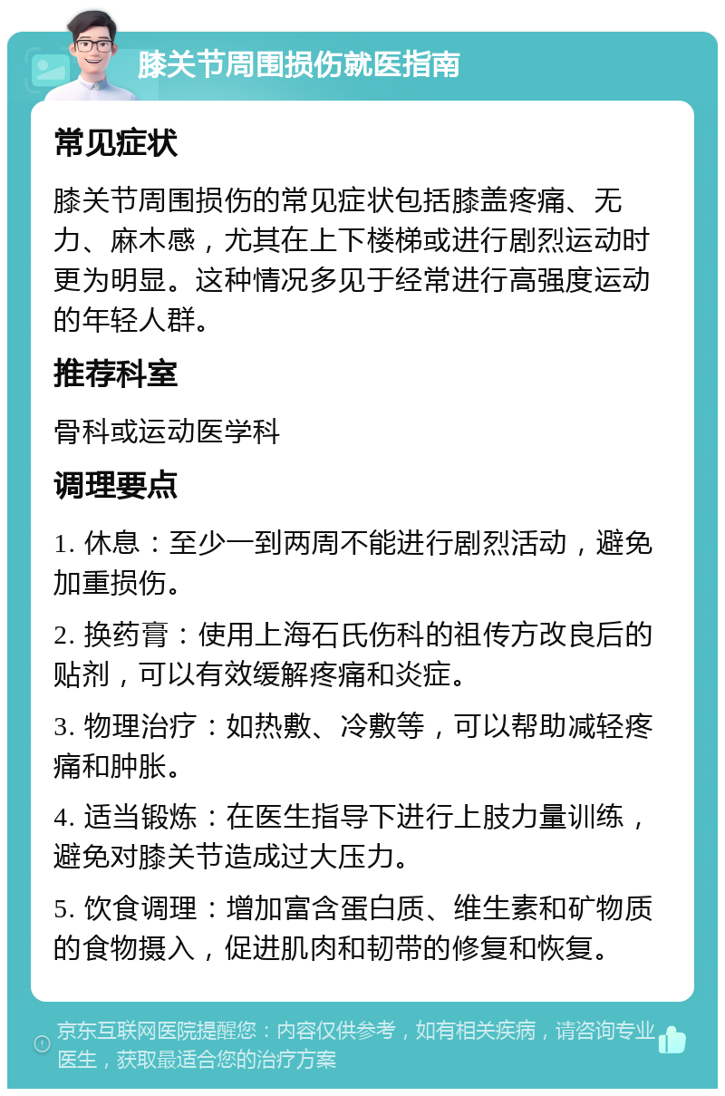 膝关节周围损伤就医指南 常见症状 膝关节周围损伤的常见症状包括膝盖疼痛、无力、麻木感，尤其在上下楼梯或进行剧烈运动时更为明显。这种情况多见于经常进行高强度运动的年轻人群。 推荐科室 骨科或运动医学科 调理要点 1. 休息：至少一到两周不能进行剧烈活动，避免加重损伤。 2. 换药膏：使用上海石氏伤科的祖传方改良后的贴剂，可以有效缓解疼痛和炎症。 3. 物理治疗：如热敷、冷敷等，可以帮助减轻疼痛和肿胀。 4. 适当锻炼：在医生指导下进行上肢力量训练，避免对膝关节造成过大压力。 5. 饮食调理：增加富含蛋白质、维生素和矿物质的食物摄入，促进肌肉和韧带的修复和恢复。