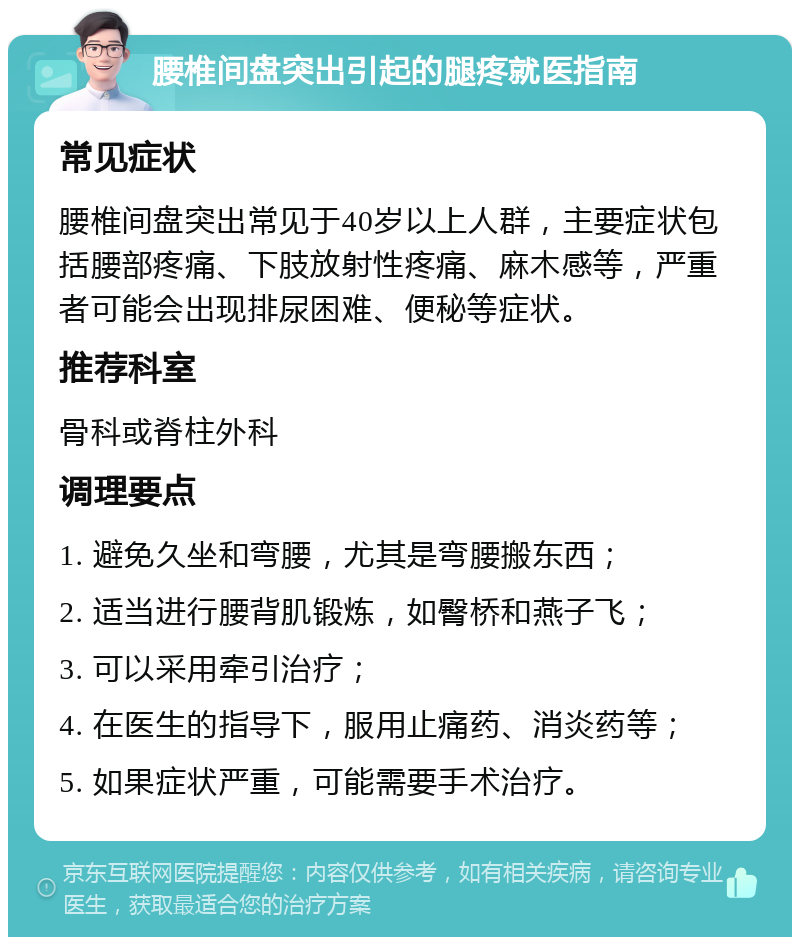 腰椎间盘突出引起的腿疼就医指南 常见症状 腰椎间盘突出常见于40岁以上人群，主要症状包括腰部疼痛、下肢放射性疼痛、麻木感等，严重者可能会出现排尿困难、便秘等症状。 推荐科室 骨科或脊柱外科 调理要点 1. 避免久坐和弯腰，尤其是弯腰搬东西； 2. 适当进行腰背肌锻炼，如臀桥和燕子飞； 3. 可以采用牵引治疗； 4. 在医生的指导下，服用止痛药、消炎药等； 5. 如果症状严重，可能需要手术治疗。