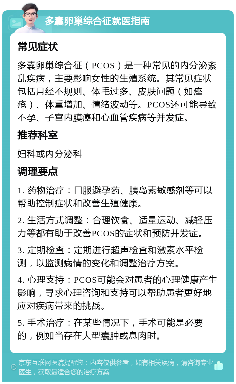 多囊卵巢综合征就医指南 常见症状 多囊卵巢综合征（PCOS）是一种常见的内分泌紊乱疾病，主要影响女性的生殖系统。其常见症状包括月经不规则、体毛过多、皮肤问题（如痤疮）、体重增加、情绪波动等。PCOS还可能导致不孕、子宫内膜癌和心血管疾病等并发症。 推荐科室 妇科或内分泌科 调理要点 1. 药物治疗：口服避孕药、胰岛素敏感剂等可以帮助控制症状和改善生殖健康。 2. 生活方式调整：合理饮食、适量运动、减轻压力等都有助于改善PCOS的症状和预防并发症。 3. 定期检查：定期进行超声检查和激素水平检测，以监测病情的变化和调整治疗方案。 4. 心理支持：PCOS可能会对患者的心理健康产生影响，寻求心理咨询和支持可以帮助患者更好地应对疾病带来的挑战。 5. 手术治疗：在某些情况下，手术可能是必要的，例如当存在大型囊肿或息肉时。