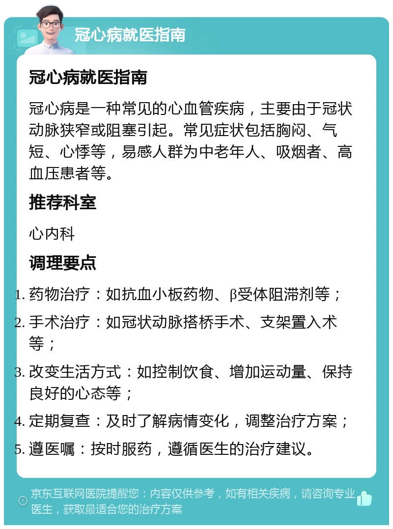 冠心病就医指南 冠心病就医指南 冠心病是一种常见的心血管疾病，主要由于冠状动脉狭窄或阻塞引起。常见症状包括胸闷、气短、心悸等，易感人群为中老年人、吸烟者、高血压患者等。 推荐科室 心内科 调理要点 药物治疗：如抗血小板药物、β受体阻滞剂等； 手术治疗：如冠状动脉搭桥手术、支架置入术等； 改变生活方式：如控制饮食、增加运动量、保持良好的心态等； 定期复查：及时了解病情变化，调整治疗方案； 遵医嘱：按时服药，遵循医生的治疗建议。