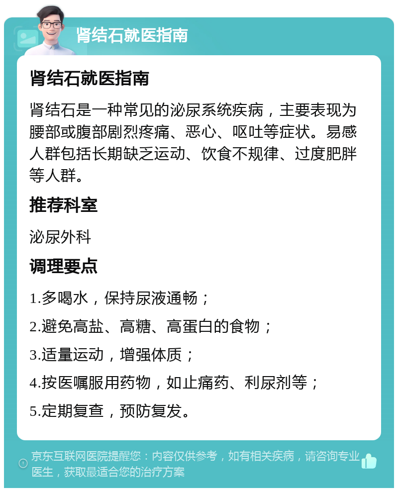 肾结石就医指南 肾结石就医指南 肾结石是一种常见的泌尿系统疾病，主要表现为腰部或腹部剧烈疼痛、恶心、呕吐等症状。易感人群包括长期缺乏运动、饮食不规律、过度肥胖等人群。 推荐科室 泌尿外科 调理要点 1.多喝水，保持尿液通畅； 2.避免高盐、高糖、高蛋白的食物； 3.适量运动，增强体质； 4.按医嘱服用药物，如止痛药、利尿剂等； 5.定期复查，预防复发。