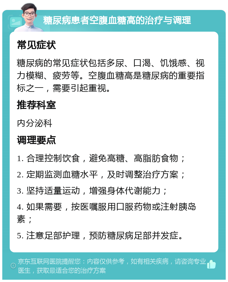 糖尿病患者空腹血糖高的治疗与调理 常见症状 糖尿病的常见症状包括多尿、口渴、饥饿感、视力模糊、疲劳等。空腹血糖高是糖尿病的重要指标之一，需要引起重视。 推荐科室 内分泌科 调理要点 1. 合理控制饮食，避免高糖、高脂肪食物； 2. 定期监测血糖水平，及时调整治疗方案； 3. 坚持适量运动，增强身体代谢能力； 4. 如果需要，按医嘱服用口服药物或注射胰岛素； 5. 注意足部护理，预防糖尿病足部并发症。