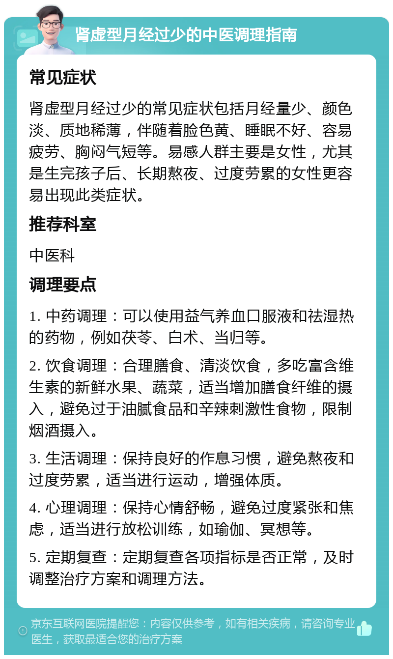 肾虚型月经过少的中医调理指南 常见症状 肾虚型月经过少的常见症状包括月经量少、颜色淡、质地稀薄，伴随着脸色黄、睡眠不好、容易疲劳、胸闷气短等。易感人群主要是女性，尤其是生完孩子后、长期熬夜、过度劳累的女性更容易出现此类症状。 推荐科室 中医科 调理要点 1. 中药调理：可以使用益气养血口服液和祛湿热的药物，例如茯苓、白术、当归等。 2. 饮食调理：合理膳食、清淡饮食，多吃富含维生素的新鲜水果、蔬菜，适当增加膳食纤维的摄入，避免过于油腻食品和辛辣刺激性食物，限制烟酒摄入。 3. 生活调理：保持良好的作息习惯，避免熬夜和过度劳累，适当进行运动，增强体质。 4. 心理调理：保持心情舒畅，避免过度紧张和焦虑，适当进行放松训练，如瑜伽、冥想等。 5. 定期复查：定期复查各项指标是否正常，及时调整治疗方案和调理方法。