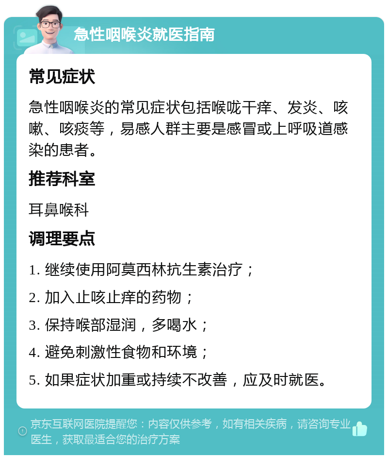 急性咽喉炎就医指南 常见症状 急性咽喉炎的常见症状包括喉咙干痒、发炎、咳嗽、咳痰等，易感人群主要是感冒或上呼吸道感染的患者。 推荐科室 耳鼻喉科 调理要点 1. 继续使用阿莫西林抗生素治疗； 2. 加入止咳止痒的药物； 3. 保持喉部湿润，多喝水； 4. 避免刺激性食物和环境； 5. 如果症状加重或持续不改善，应及时就医。