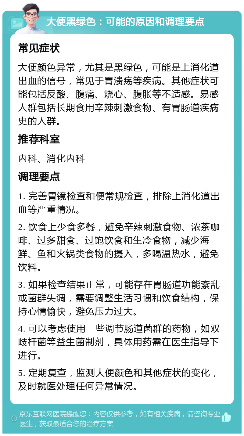 大便黑绿色：可能的原因和调理要点 常见症状 大便颜色异常，尤其是黑绿色，可能是上消化道出血的信号，常见于胃溃疡等疾病。其他症状可能包括反酸、腹痛、烧心、腹胀等不适感。易感人群包括长期食用辛辣刺激食物、有胃肠道疾病史的人群。 推荐科室 内科、消化内科 调理要点 1. 完善胃镜检查和便常规检查，排除上消化道出血等严重情况。 2. 饮食上少食多餐，避免辛辣刺激食物、浓茶咖啡、过多甜食、过饱饮食和生冷食物，减少海鲜、鱼和火锅类食物的摄入，多喝温热水，避免饮料。 3. 如果检查结果正常，可能存在胃肠道功能紊乱或菌群失调，需要调整生活习惯和饮食结构，保持心情愉快，避免压力过大。 4. 可以考虑使用一些调节肠道菌群的药物，如双歧杆菌等益生菌制剂，具体用药需在医生指导下进行。 5. 定期复查，监测大便颜色和其他症状的变化，及时就医处理任何异常情况。