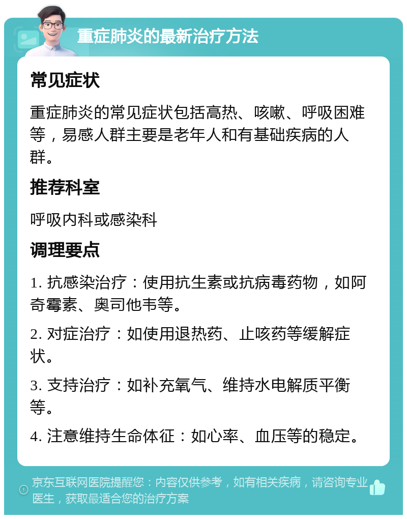 重症肺炎的最新治疗方法 常见症状 重症肺炎的常见症状包括高热、咳嗽、呼吸困难等，易感人群主要是老年人和有基础疾病的人群。 推荐科室 呼吸内科或感染科 调理要点 1. 抗感染治疗：使用抗生素或抗病毒药物，如阿奇霉素、奥司他韦等。 2. 对症治疗：如使用退热药、止咳药等缓解症状。 3. 支持治疗：如补充氧气、维持水电解质平衡等。 4. 注意维持生命体征：如心率、血压等的稳定。