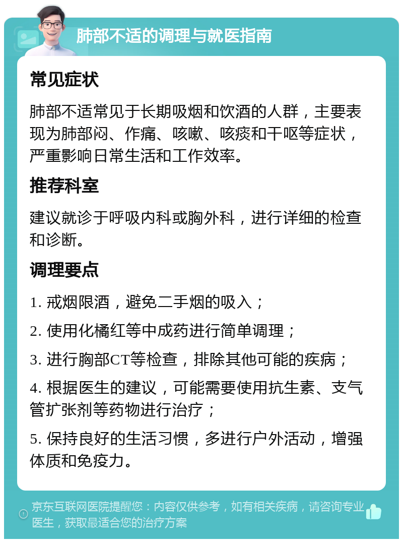 肺部不适的调理与就医指南 常见症状 肺部不适常见于长期吸烟和饮酒的人群，主要表现为肺部闷、作痛、咳嗽、咳痰和干呕等症状，严重影响日常生活和工作效率。 推荐科室 建议就诊于呼吸内科或胸外科，进行详细的检查和诊断。 调理要点 1. 戒烟限酒，避免二手烟的吸入； 2. 使用化橘红等中成药进行简单调理； 3. 进行胸部CT等检查，排除其他可能的疾病； 4. 根据医生的建议，可能需要使用抗生素、支气管扩张剂等药物进行治疗； 5. 保持良好的生活习惯，多进行户外活动，增强体质和免疫力。