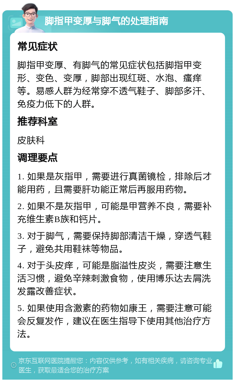 脚指甲变厚与脚气的处理指南 常见症状 脚指甲变厚、有脚气的常见症状包括脚指甲变形、变色、变厚，脚部出现红斑、水泡、瘙痒等。易感人群为经常穿不透气鞋子、脚部多汗、免疫力低下的人群。 推荐科室 皮肤科 调理要点 1. 如果是灰指甲，需要进行真菌镜检，排除后才能用药，且需要肝功能正常后再服用药物。 2. 如果不是灰指甲，可能是甲营养不良，需要补充维生素B族和钙片。 3. 对于脚气，需要保持脚部清洁干燥，穿透气鞋子，避免共用鞋袜等物品。 4. 对于头皮痒，可能是脂溢性皮炎，需要注意生活习惯，避免辛辣刺激食物，使用博乐达去屑洗发露改善症状。 5. 如果使用含激素的药物如康王，需要注意可能会反复发作，建议在医生指导下使用其他治疗方法。