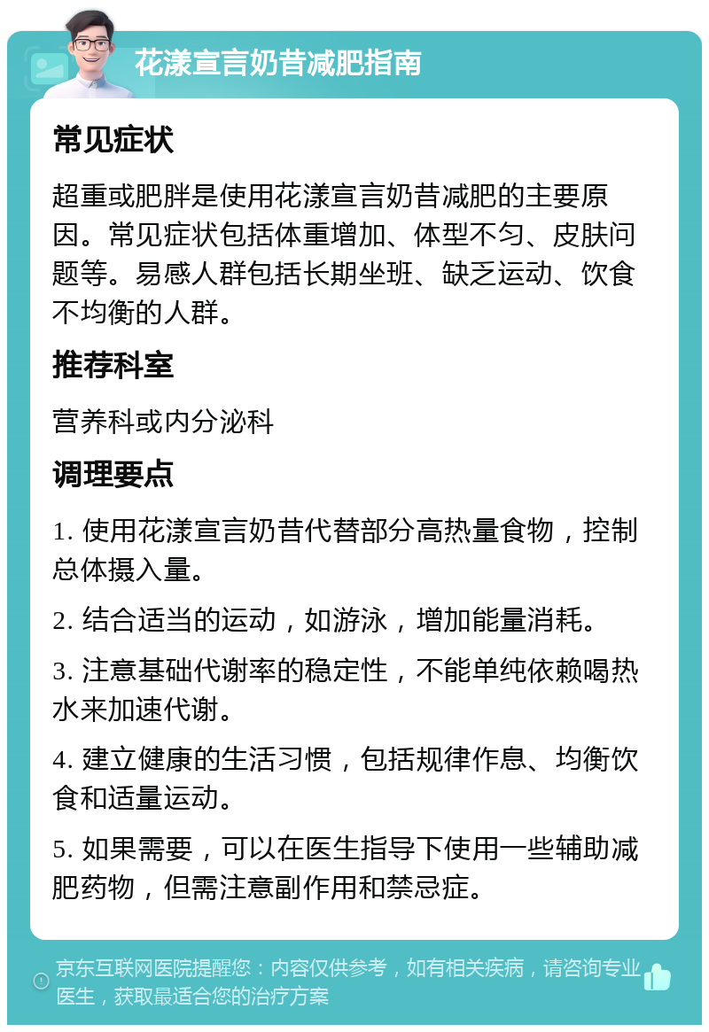 花漾宣言奶昔减肥指南 常见症状 超重或肥胖是使用花漾宣言奶昔减肥的主要原因。常见症状包括体重增加、体型不匀、皮肤问题等。易感人群包括长期坐班、缺乏运动、饮食不均衡的人群。 推荐科室 营养科或内分泌科 调理要点 1. 使用花漾宣言奶昔代替部分高热量食物，控制总体摄入量。 2. 结合适当的运动，如游泳，增加能量消耗。 3. 注意基础代谢率的稳定性，不能单纯依赖喝热水来加速代谢。 4. 建立健康的生活习惯，包括规律作息、均衡饮食和适量运动。 5. 如果需要，可以在医生指导下使用一些辅助减肥药物，但需注意副作用和禁忌症。