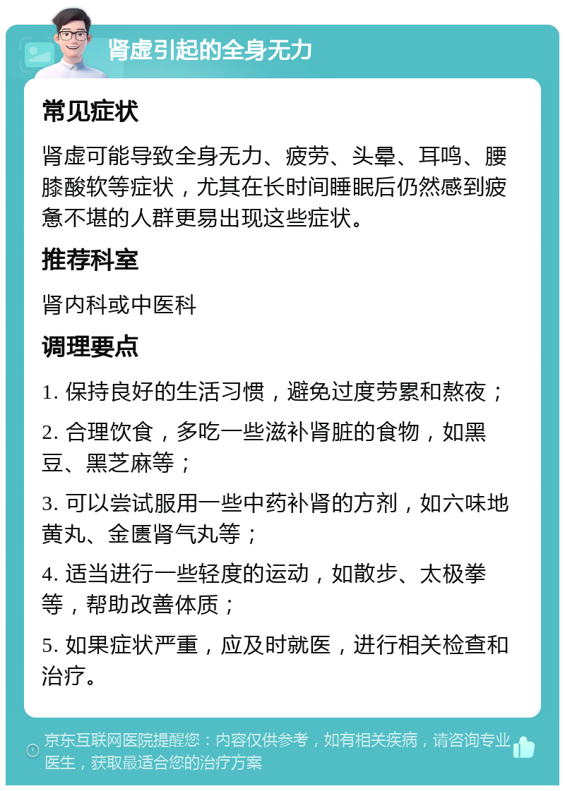 肾虚引起的全身无力 常见症状 肾虚可能导致全身无力、疲劳、头晕、耳鸣、腰膝酸软等症状，尤其在长时间睡眠后仍然感到疲惫不堪的人群更易出现这些症状。 推荐科室 肾内科或中医科 调理要点 1. 保持良好的生活习惯，避免过度劳累和熬夜； 2. 合理饮食，多吃一些滋补肾脏的食物，如黑豆、黑芝麻等； 3. 可以尝试服用一些中药补肾的方剂，如六味地黄丸、金匮肾气丸等； 4. 适当进行一些轻度的运动，如散步、太极拳等，帮助改善体质； 5. 如果症状严重，应及时就医，进行相关检查和治疗。