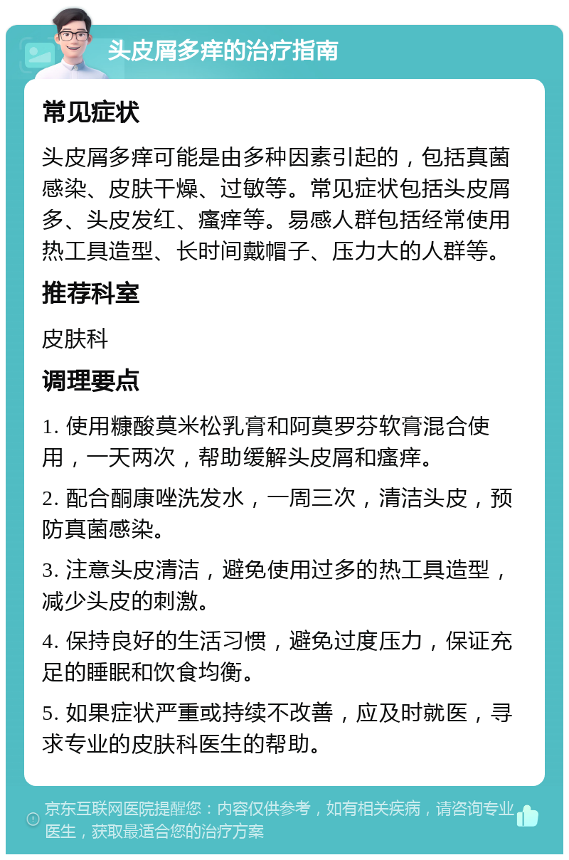 头皮屑多痒的治疗指南 常见症状 头皮屑多痒可能是由多种因素引起的，包括真菌感染、皮肤干燥、过敏等。常见症状包括头皮屑多、头皮发红、瘙痒等。易感人群包括经常使用热工具造型、长时间戴帽子、压力大的人群等。 推荐科室 皮肤科 调理要点 1. 使用糠酸莫米松乳膏和阿莫罗芬软膏混合使用，一天两次，帮助缓解头皮屑和瘙痒。 2. 配合酮康唑洗发水，一周三次，清洁头皮，预防真菌感染。 3. 注意头皮清洁，避免使用过多的热工具造型，减少头皮的刺激。 4. 保持良好的生活习惯，避免过度压力，保证充足的睡眠和饮食均衡。 5. 如果症状严重或持续不改善，应及时就医，寻求专业的皮肤科医生的帮助。