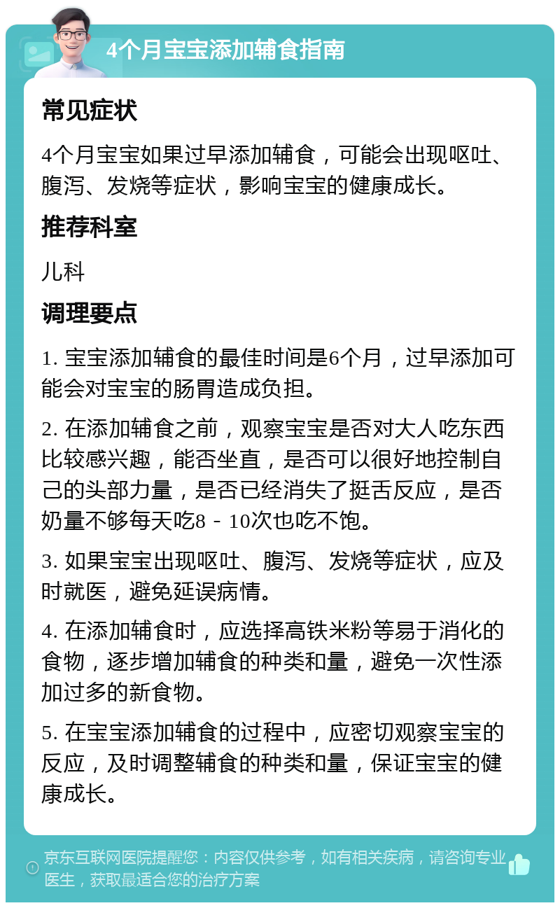 4个月宝宝添加辅食指南 常见症状 4个月宝宝如果过早添加辅食，可能会出现呕吐、腹泻、发烧等症状，影响宝宝的健康成长。 推荐科室 儿科 调理要点 1. 宝宝添加辅食的最佳时间是6个月，过早添加可能会对宝宝的肠胃造成负担。 2. 在添加辅食之前，观察宝宝是否对大人吃东西比较感兴趣，能否坐直，是否可以很好地控制自己的头部力量，是否已经消失了挺舌反应，是否奶量不够每天吃8－10次也吃不饱。 3. 如果宝宝出现呕吐、腹泻、发烧等症状，应及时就医，避免延误病情。 4. 在添加辅食时，应选择高铁米粉等易于消化的食物，逐步增加辅食的种类和量，避免一次性添加过多的新食物。 5. 在宝宝添加辅食的过程中，应密切观察宝宝的反应，及时调整辅食的种类和量，保证宝宝的健康成长。