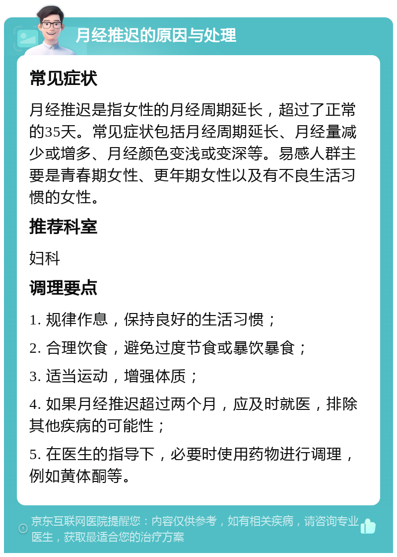 月经推迟的原因与处理 常见症状 月经推迟是指女性的月经周期延长，超过了正常的35天。常见症状包括月经周期延长、月经量减少或增多、月经颜色变浅或变深等。易感人群主要是青春期女性、更年期女性以及有不良生活习惯的女性。 推荐科室 妇科 调理要点 1. 规律作息，保持良好的生活习惯； 2. 合理饮食，避免过度节食或暴饮暴食； 3. 适当运动，增强体质； 4. 如果月经推迟超过两个月，应及时就医，排除其他疾病的可能性； 5. 在医生的指导下，必要时使用药物进行调理，例如黄体酮等。