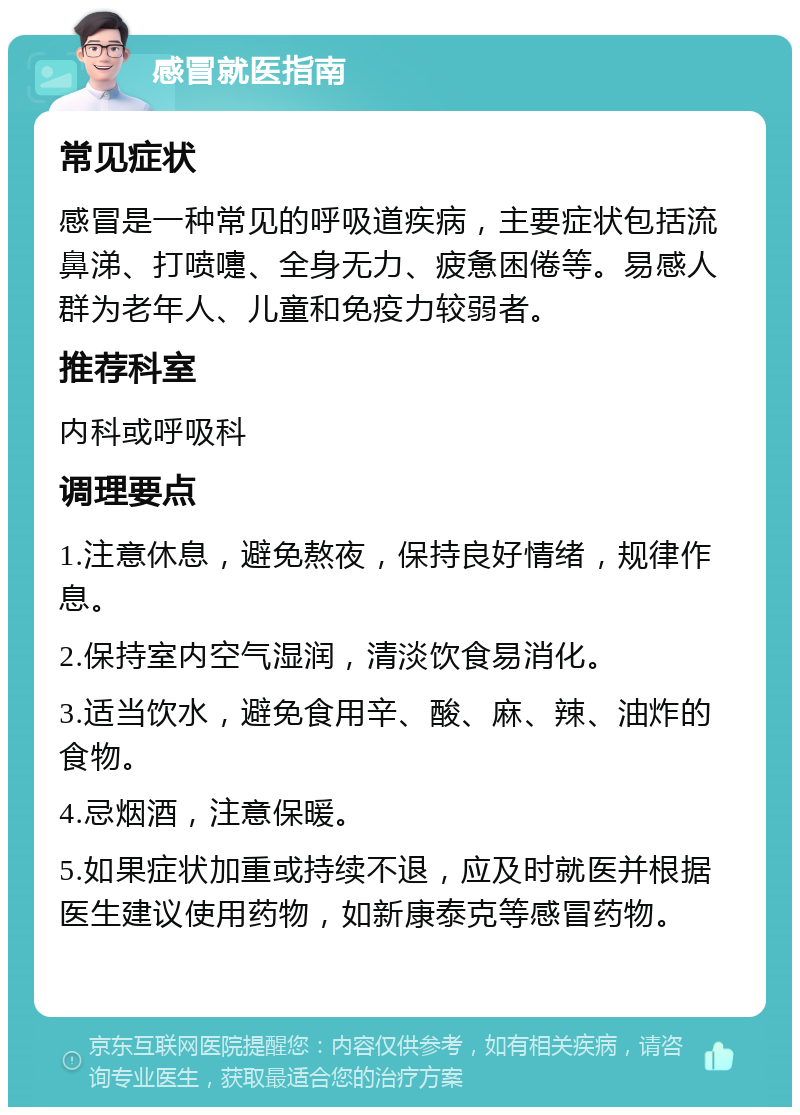 感冒就医指南 常见症状 感冒是一种常见的呼吸道疾病，主要症状包括流鼻涕、打喷嚏、全身无力、疲惫困倦等。易感人群为老年人、儿童和免疫力较弱者。 推荐科室 内科或呼吸科 调理要点 1.注意休息，避免熬夜，保持良好情绪，规律作息。 2.保持室内空气湿润，清淡饮食易消化。 3.适当饮水，避免食用辛、酸、麻、辣、油炸的食物。 4.忌烟酒，注意保暖。 5.如果症状加重或持续不退，应及时就医并根据医生建议使用药物，如新康泰克等感冒药物。