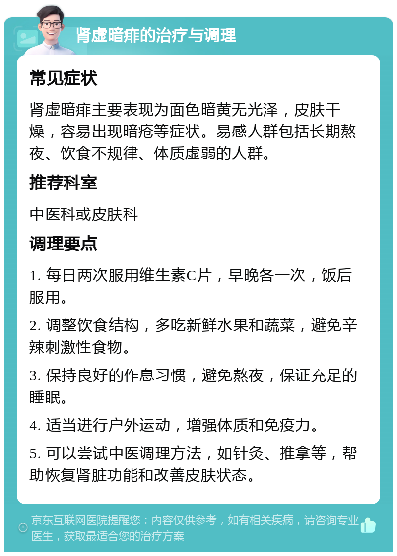 肾虚暗痱的治疗与调理 常见症状 肾虚暗痱主要表现为面色暗黄无光泽，皮肤干燥，容易出现暗疮等症状。易感人群包括长期熬夜、饮食不规律、体质虚弱的人群。 推荐科室 中医科或皮肤科 调理要点 1. 每日两次服用维生素C片，早晚各一次，饭后服用。 2. 调整饮食结构，多吃新鲜水果和蔬菜，避免辛辣刺激性食物。 3. 保持良好的作息习惯，避免熬夜，保证充足的睡眠。 4. 适当进行户外运动，增强体质和免疫力。 5. 可以尝试中医调理方法，如针灸、推拿等，帮助恢复肾脏功能和改善皮肤状态。