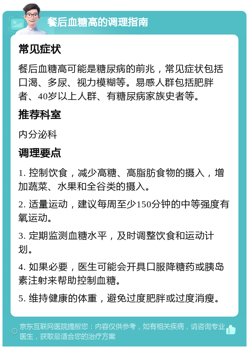 餐后血糖高的调理指南 常见症状 餐后血糖高可能是糖尿病的前兆，常见症状包括口渴、多尿、视力模糊等。易感人群包括肥胖者、40岁以上人群、有糖尿病家族史者等。 推荐科室 内分泌科 调理要点 1. 控制饮食，减少高糖、高脂肪食物的摄入，增加蔬菜、水果和全谷类的摄入。 2. 适量运动，建议每周至少150分钟的中等强度有氧运动。 3. 定期监测血糖水平，及时调整饮食和运动计划。 4. 如果必要，医生可能会开具口服降糖药或胰岛素注射来帮助控制血糖。 5. 维持健康的体重，避免过度肥胖或过度消瘦。