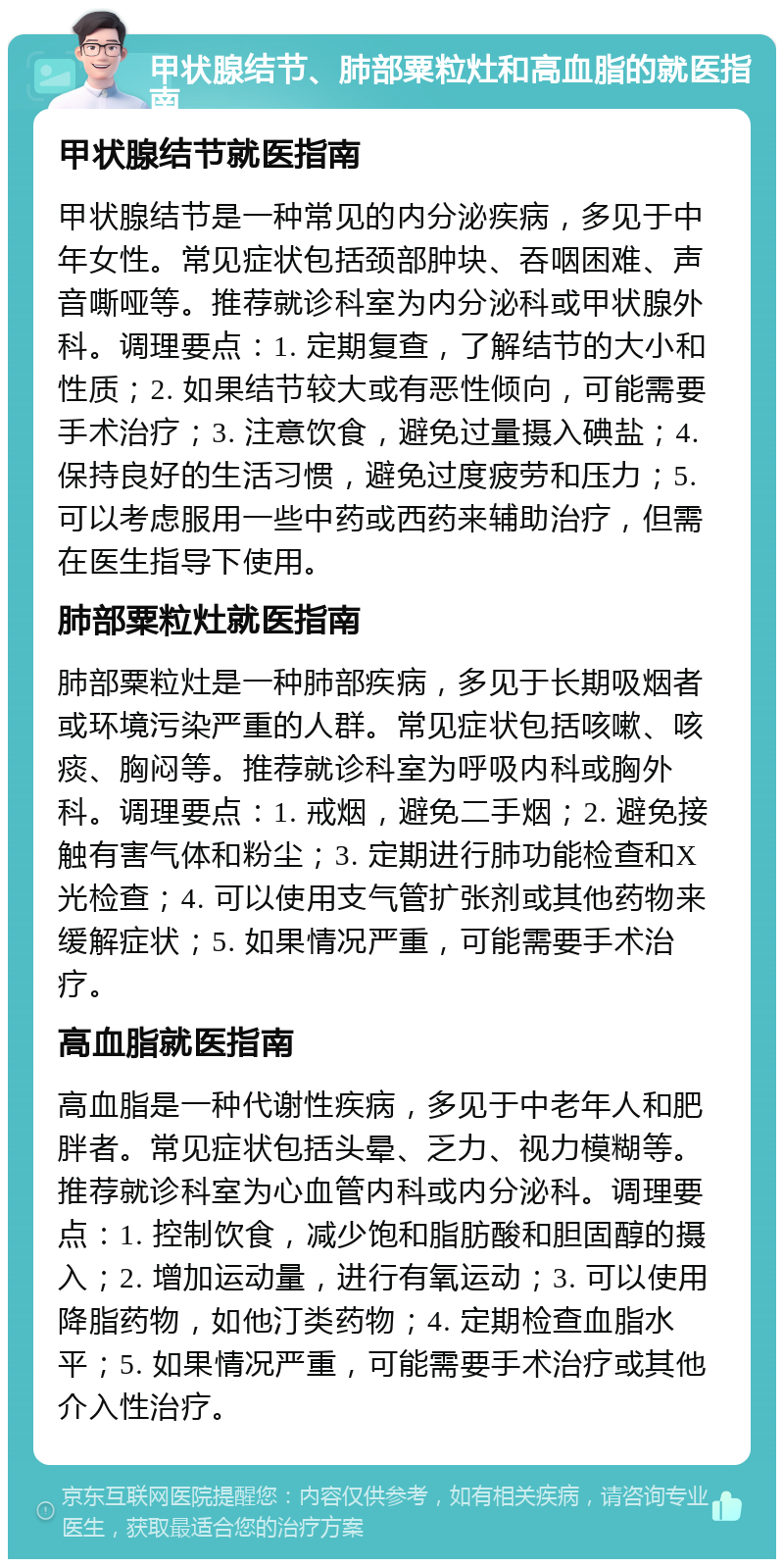 甲状腺结节、肺部粟粒灶和高血脂的就医指南 甲状腺结节就医指南 甲状腺结节是一种常见的内分泌疾病，多见于中年女性。常见症状包括颈部肿块、吞咽困难、声音嘶哑等。推荐就诊科室为内分泌科或甲状腺外科。调理要点：1. 定期复查，了解结节的大小和性质；2. 如果结节较大或有恶性倾向，可能需要手术治疗；3. 注意饮食，避免过量摄入碘盐；4. 保持良好的生活习惯，避免过度疲劳和压力；5. 可以考虑服用一些中药或西药来辅助治疗，但需在医生指导下使用。 肺部粟粒灶就医指南 肺部粟粒灶是一种肺部疾病，多见于长期吸烟者或环境污染严重的人群。常见症状包括咳嗽、咳痰、胸闷等。推荐就诊科室为呼吸内科或胸外科。调理要点：1. 戒烟，避免二手烟；2. 避免接触有害气体和粉尘；3. 定期进行肺功能检查和X光检查；4. 可以使用支气管扩张剂或其他药物来缓解症状；5. 如果情况严重，可能需要手术治疗。 高血脂就医指南 高血脂是一种代谢性疾病，多见于中老年人和肥胖者。常见症状包括头晕、乏力、视力模糊等。推荐就诊科室为心血管内科或内分泌科。调理要点：1. 控制饮食，减少饱和脂肪酸和胆固醇的摄入；2. 增加运动量，进行有氧运动；3. 可以使用降脂药物，如他汀类药物；4. 定期检查血脂水平；5. 如果情况严重，可能需要手术治疗或其他介入性治疗。