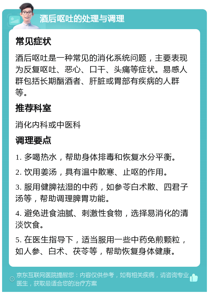 酒后呕吐的处理与调理 常见症状 酒后呕吐是一种常见的消化系统问题，主要表现为反复呕吐、恶心、口干、头痛等症状。易感人群包括长期酗酒者、肝脏或胃部有疾病的人群等。 推荐科室 消化内科或中医科 调理要点 1. 多喝热水，帮助身体排毒和恢复水分平衡。 2. 饮用姜汤，具有温中散寒、止呕的作用。 3. 服用健脾祛湿的中药，如参苓白术散、四君子汤等，帮助调理脾胃功能。 4. 避免进食油腻、刺激性食物，选择易消化的清淡饮食。 5. 在医生指导下，适当服用一些中药免煎颗粒，如人参、白术、茯苓等，帮助恢复身体健康。