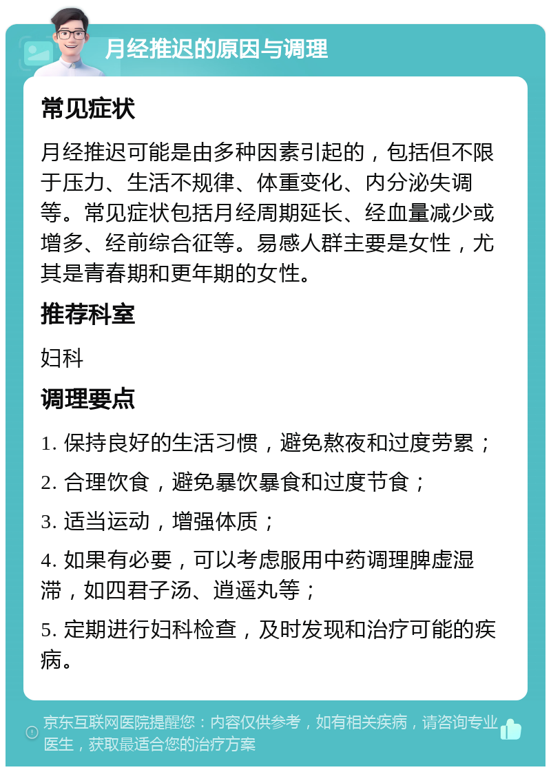 月经推迟的原因与调理 常见症状 月经推迟可能是由多种因素引起的，包括但不限于压力、生活不规律、体重变化、内分泌失调等。常见症状包括月经周期延长、经血量减少或增多、经前综合征等。易感人群主要是女性，尤其是青春期和更年期的女性。 推荐科室 妇科 调理要点 1. 保持良好的生活习惯，避免熬夜和过度劳累； 2. 合理饮食，避免暴饮暴食和过度节食； 3. 适当运动，增强体质； 4. 如果有必要，可以考虑服用中药调理脾虚湿滞，如四君子汤、逍遥丸等； 5. 定期进行妇科检查，及时发现和治疗可能的疾病。