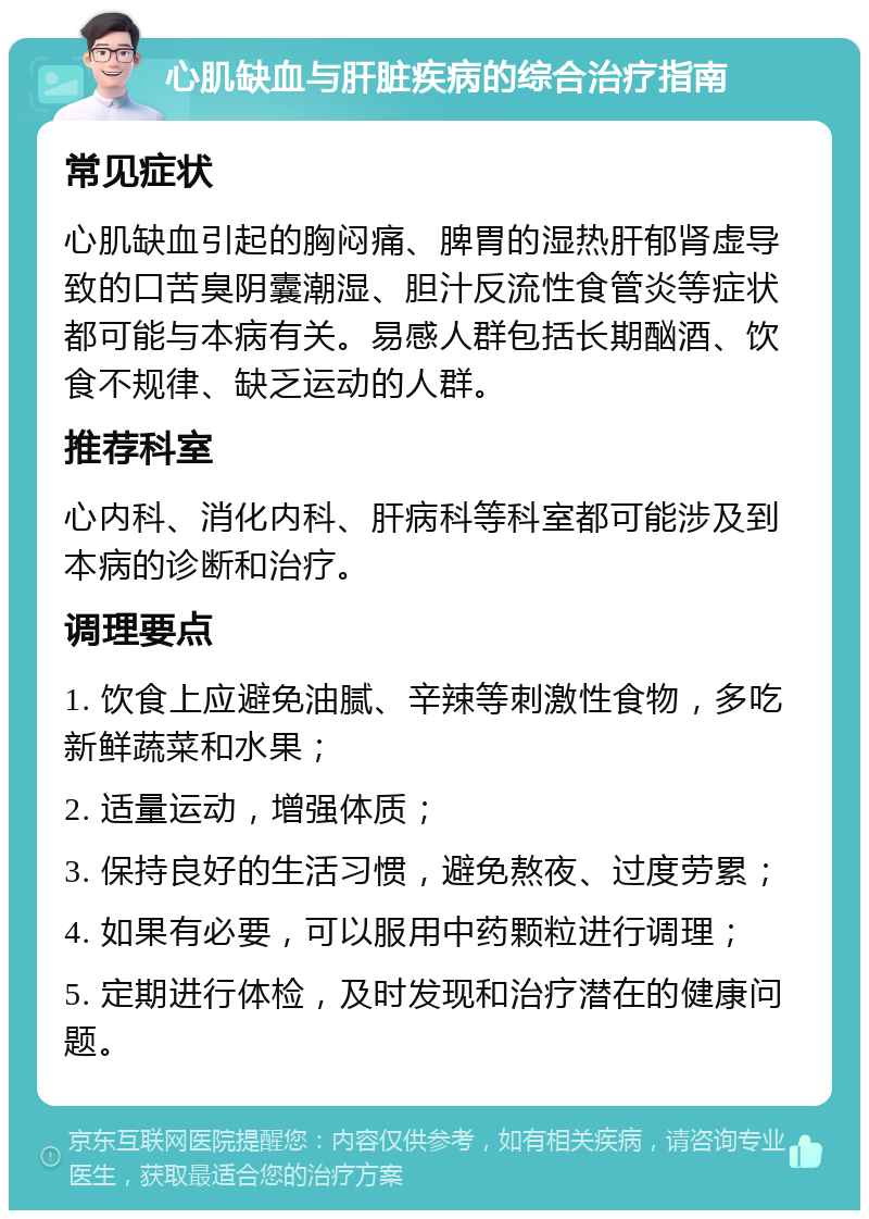 心肌缺血与肝脏疾病的综合治疗指南 常见症状 心肌缺血引起的胸闷痛、脾胃的湿热肝郁肾虚导致的口苦臭阴囊潮湿、胆汁反流性食管炎等症状都可能与本病有关。易感人群包括长期酗酒、饮食不规律、缺乏运动的人群。 推荐科室 心内科、消化内科、肝病科等科室都可能涉及到本病的诊断和治疗。 调理要点 1. 饮食上应避免油腻、辛辣等刺激性食物，多吃新鲜蔬菜和水果； 2. 适量运动，增强体质； 3. 保持良好的生活习惯，避免熬夜、过度劳累； 4. 如果有必要，可以服用中药颗粒进行调理； 5. 定期进行体检，及时发现和治疗潜在的健康问题。