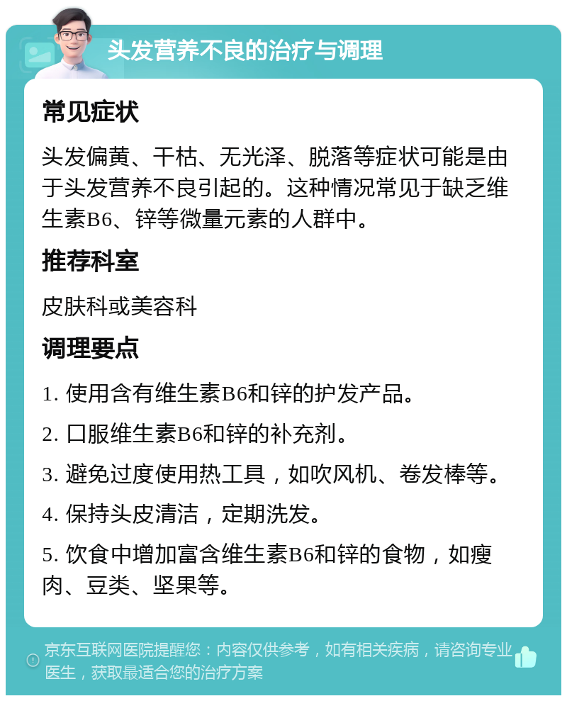 头发营养不良的治疗与调理 常见症状 头发偏黄、干枯、无光泽、脱落等症状可能是由于头发营养不良引起的。这种情况常见于缺乏维生素B6、锌等微量元素的人群中。 推荐科室 皮肤科或美容科 调理要点 1. 使用含有维生素B6和锌的护发产品。 2. 口服维生素B6和锌的补充剂。 3. 避免过度使用热工具，如吹风机、卷发棒等。 4. 保持头皮清洁，定期洗发。 5. 饮食中增加富含维生素B6和锌的食物，如瘦肉、豆类、坚果等。