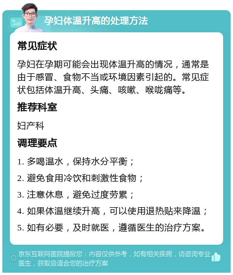 孕妇体温升高的处理方法 常见症状 孕妇在孕期可能会出现体温升高的情况，通常是由于感冒、食物不当或环境因素引起的。常见症状包括体温升高、头痛、咳嗽、喉咙痛等。 推荐科室 妇产科 调理要点 1. 多喝温水，保持水分平衡； 2. 避免食用冷饮和刺激性食物； 3. 注意休息，避免过度劳累； 4. 如果体温继续升高，可以使用退热贴来降温； 5. 如有必要，及时就医，遵循医生的治疗方案。