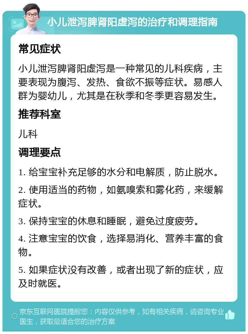 小儿泄泻脾肾阳虚泻的治疗和调理指南 常见症状 小儿泄泻脾肾阳虚泻是一种常见的儿科疾病，主要表现为腹泻、发热、食欲不振等症状。易感人群为婴幼儿，尤其是在秋季和冬季更容易发生。 推荐科室 儿科 调理要点 1. 给宝宝补充足够的水分和电解质，防止脱水。 2. 使用适当的药物，如氨嗅索和雾化药，来缓解症状。 3. 保持宝宝的休息和睡眠，避免过度疲劳。 4. 注意宝宝的饮食，选择易消化、营养丰富的食物。 5. 如果症状没有改善，或者出现了新的症状，应及时就医。