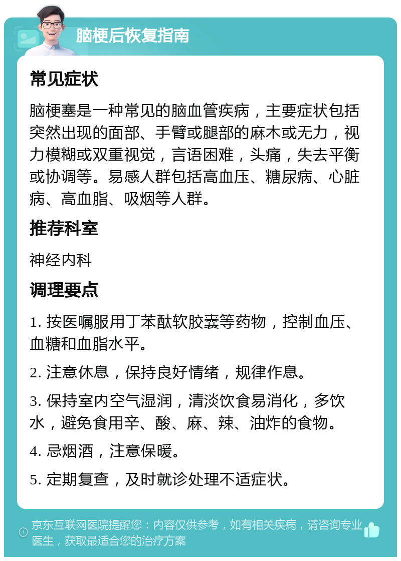 脑梗后恢复指南 常见症状 脑梗塞是一种常见的脑血管疾病，主要症状包括突然出现的面部、手臂或腿部的麻木或无力，视力模糊或双重视觉，言语困难，头痛，失去平衡或协调等。易感人群包括高血压、糖尿病、心脏病、高血脂、吸烟等人群。 推荐科室 神经内科 调理要点 1. 按医嘱服用丁苯酞软胶囊等药物，控制血压、血糖和血脂水平。 2. 注意休息，保持良好情绪，规律作息。 3. 保持室内空气湿润，清淡饮食易消化，多饮水，避免食用辛、酸、麻、辣、油炸的食物。 4. 忌烟酒，注意保暖。 5. 定期复查，及时就诊处理不适症状。