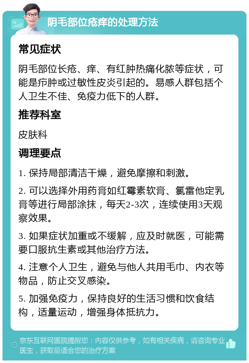 阴毛部位疮痒的处理方法 常见症状 阴毛部位长疮、痒、有红肿热痛化脓等症状，可能是疖肿或过敏性皮炎引起的。易感人群包括个人卫生不佳、免疫力低下的人群。 推荐科室 皮肤科 调理要点 1. 保持局部清洁干燥，避免摩擦和刺激。 2. 可以选择外用药膏如红霉素软膏、氯雷他定乳膏等进行局部涂抹，每天2-3次，连续使用3天观察效果。 3. 如果症状加重或不缓解，应及时就医，可能需要口服抗生素或其他治疗方法。 4. 注意个人卫生，避免与他人共用毛巾、内衣等物品，防止交叉感染。 5. 加强免疫力，保持良好的生活习惯和饮食结构，适量运动，增强身体抵抗力。