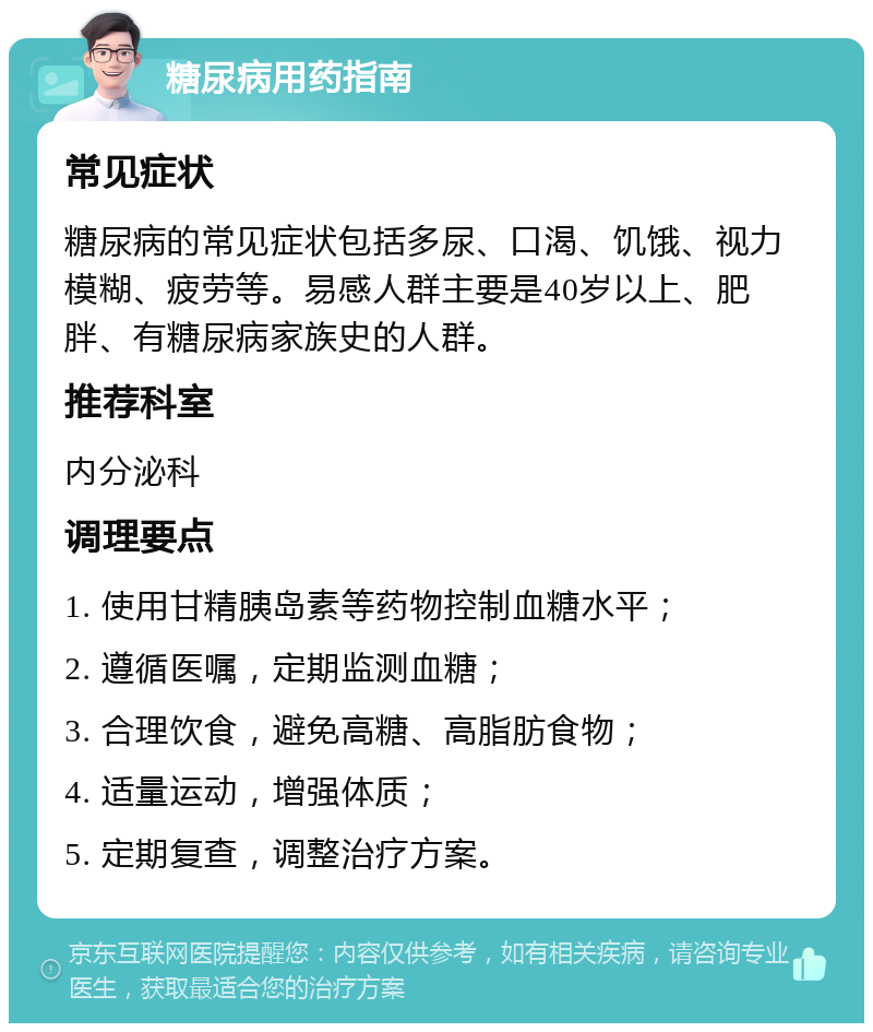 糖尿病用药指南 常见症状 糖尿病的常见症状包括多尿、口渴、饥饿、视力模糊、疲劳等。易感人群主要是40岁以上、肥胖、有糖尿病家族史的人群。 推荐科室 内分泌科 调理要点 1. 使用甘精胰岛素等药物控制血糖水平； 2. 遵循医嘱，定期监测血糖； 3. 合理饮食，避免高糖、高脂肪食物； 4. 适量运动，增强体质； 5. 定期复查，调整治疗方案。