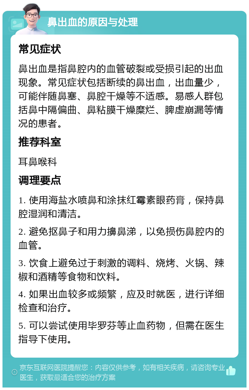 鼻出血的原因与处理 常见症状 鼻出血是指鼻腔内的血管破裂或受损引起的出血现象。常见症状包括断续的鼻出血，出血量少，可能伴随鼻塞、鼻腔干燥等不适感。易感人群包括鼻中隔偏曲、鼻粘膜干燥糜烂、脾虚崩漏等情况的患者。 推荐科室 耳鼻喉科 调理要点 1. 使用海盐水喷鼻和涂抹红霉素眼药膏，保持鼻腔湿润和清洁。 2. 避免抠鼻子和用力擤鼻涕，以免损伤鼻腔内的血管。 3. 饮食上避免过于刺激的调料、烧烤、火锅、辣椒和酒精等食物和饮料。 4. 如果出血较多或频繁，应及时就医，进行详细检查和治疗。 5. 可以尝试使用毕罗芬等止血药物，但需在医生指导下使用。