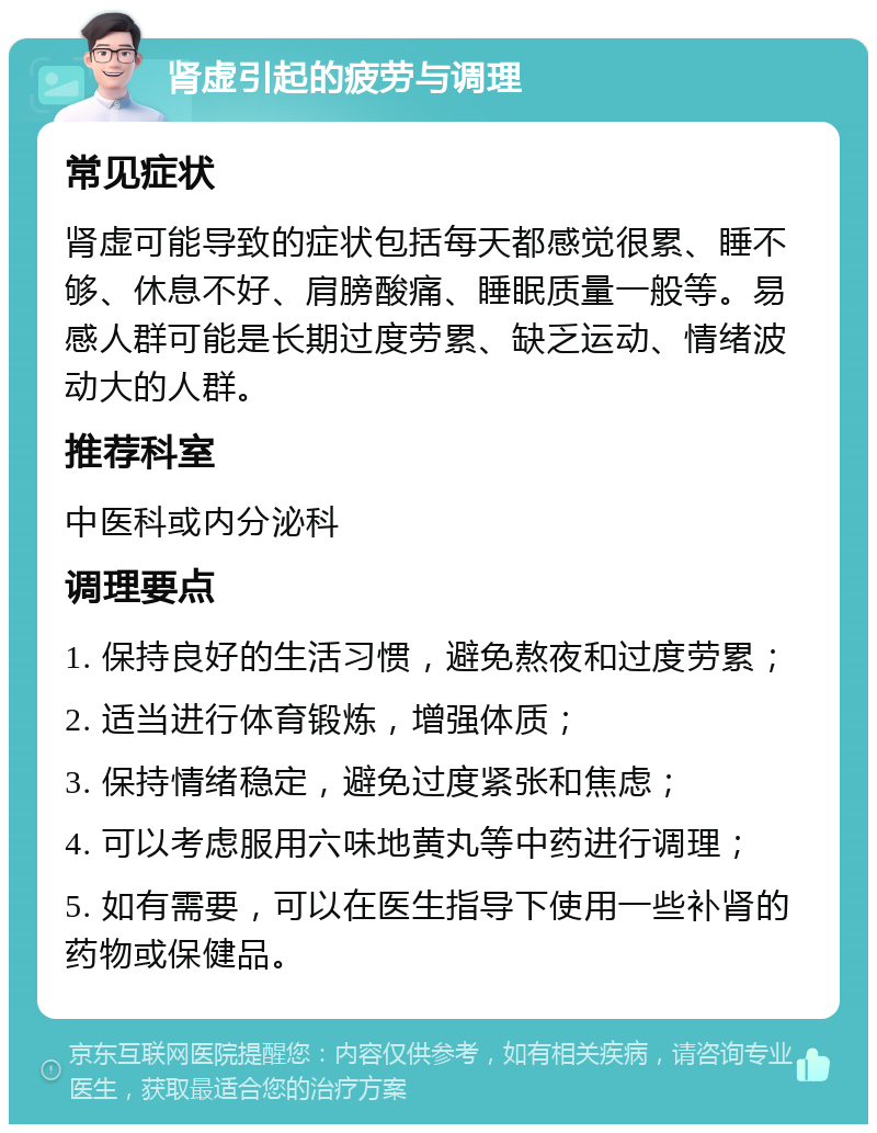 肾虚引起的疲劳与调理 常见症状 肾虚可能导致的症状包括每天都感觉很累、睡不够、休息不好、肩膀酸痛、睡眠质量一般等。易感人群可能是长期过度劳累、缺乏运动、情绪波动大的人群。 推荐科室 中医科或内分泌科 调理要点 1. 保持良好的生活习惯，避免熬夜和过度劳累； 2. 适当进行体育锻炼，增强体质； 3. 保持情绪稳定，避免过度紧张和焦虑； 4. 可以考虑服用六味地黄丸等中药进行调理； 5. 如有需要，可以在医生指导下使用一些补肾的药物或保健品。