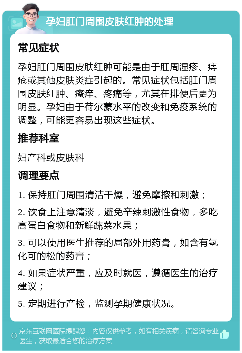 孕妇肛门周围皮肤红肿的处理 常见症状 孕妇肛门周围皮肤红肿可能是由于肛周湿疹、痔疮或其他皮肤炎症引起的。常见症状包括肛门周围皮肤红肿、瘙痒、疼痛等，尤其在排便后更为明显。孕妇由于荷尔蒙水平的改变和免疫系统的调整，可能更容易出现这些症状。 推荐科室 妇产科或皮肤科 调理要点 1. 保持肛门周围清洁干燥，避免摩擦和刺激； 2. 饮食上注意清淡，避免辛辣刺激性食物，多吃高蛋白食物和新鲜蔬菜水果； 3. 可以使用医生推荐的局部外用药膏，如含有氢化可的松的药膏； 4. 如果症状严重，应及时就医，遵循医生的治疗建议； 5. 定期进行产检，监测孕期健康状况。