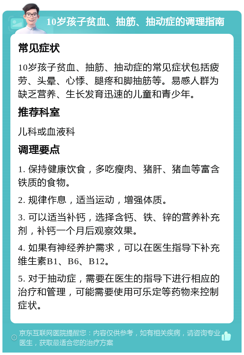 10岁孩子贫血、抽筋、抽动症的调理指南 常见症状 10岁孩子贫血、抽筋、抽动症的常见症状包括疲劳、头晕、心悸、腿疼和脚抽筋等。易感人群为缺乏营养、生长发育迅速的儿童和青少年。 推荐科室 儿科或血液科 调理要点 1. 保持健康饮食，多吃瘦肉、猪肝、猪血等富含铁质的食物。 2. 规律作息，适当运动，增强体质。 3. 可以适当补钙，选择含钙、铁、锌的营养补充剂，补钙一个月后观察效果。 4. 如果有神经养护需求，可以在医生指导下补充维生素B1、B6、B12。 5. 对于抽动症，需要在医生的指导下进行相应的治疗和管理，可能需要使用可乐定等药物来控制症状。