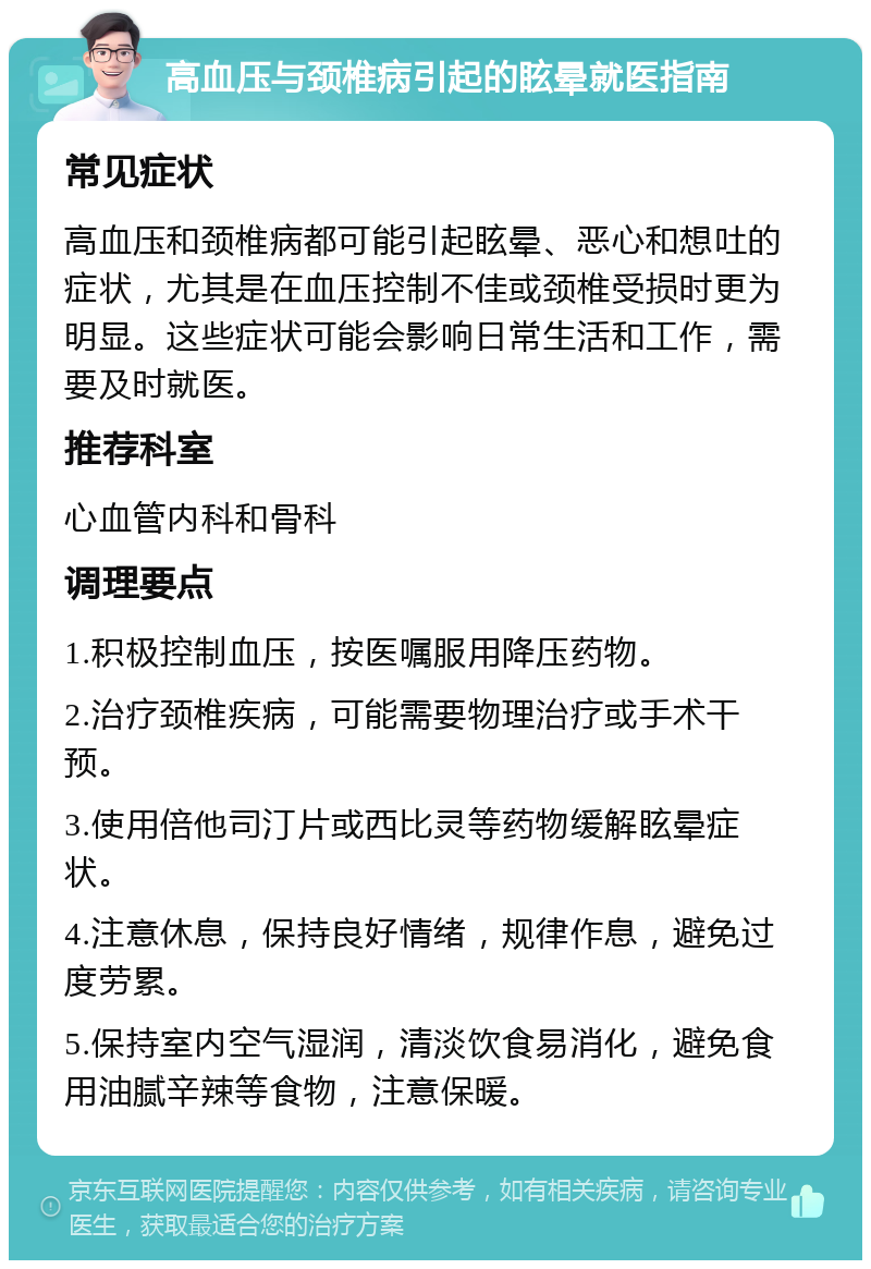 高血压与颈椎病引起的眩晕就医指南 常见症状 高血压和颈椎病都可能引起眩晕、恶心和想吐的症状，尤其是在血压控制不佳或颈椎受损时更为明显。这些症状可能会影响日常生活和工作，需要及时就医。 推荐科室 心血管内科和骨科 调理要点 1.积极控制血压，按医嘱服用降压药物。 2.治疗颈椎疾病，可能需要物理治疗或手术干预。 3.使用倍他司汀片或西比灵等药物缓解眩晕症状。 4.注意休息，保持良好情绪，规律作息，避免过度劳累。 5.保持室内空气湿润，清淡饮食易消化，避免食用油腻辛辣等食物，注意保暖。