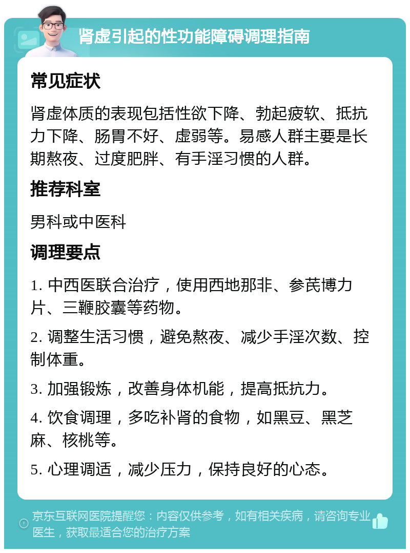 肾虚引起的性功能障碍调理指南 常见症状 肾虚体质的表现包括性欲下降、勃起疲软、抵抗力下降、肠胃不好、虚弱等。易感人群主要是长期熬夜、过度肥胖、有手淫习惯的人群。 推荐科室 男科或中医科 调理要点 1. 中西医联合治疗，使用西地那非、参芪博力片、三鞭胶囊等药物。 2. 调整生活习惯，避免熬夜、减少手淫次数、控制体重。 3. 加强锻炼，改善身体机能，提高抵抗力。 4. 饮食调理，多吃补肾的食物，如黑豆、黑芝麻、核桃等。 5. 心理调适，减少压力，保持良好的心态。