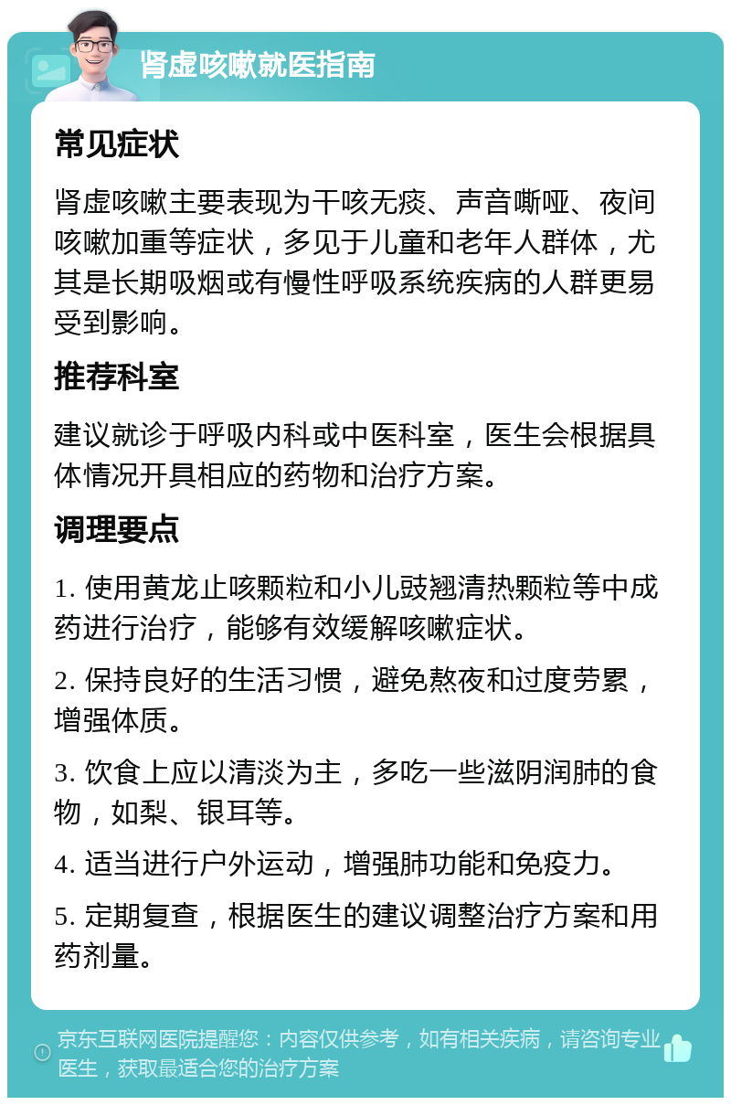 肾虚咳嗽就医指南 常见症状 肾虚咳嗽主要表现为干咳无痰、声音嘶哑、夜间咳嗽加重等症状，多见于儿童和老年人群体，尤其是长期吸烟或有慢性呼吸系统疾病的人群更易受到影响。 推荐科室 建议就诊于呼吸内科或中医科室，医生会根据具体情况开具相应的药物和治疗方案。 调理要点 1. 使用黄龙止咳颗粒和小儿豉翘清热颗粒等中成药进行治疗，能够有效缓解咳嗽症状。 2. 保持良好的生活习惯，避免熬夜和过度劳累，增强体质。 3. 饮食上应以清淡为主，多吃一些滋阴润肺的食物，如梨、银耳等。 4. 适当进行户外运动，增强肺功能和免疫力。 5. 定期复查，根据医生的建议调整治疗方案和用药剂量。