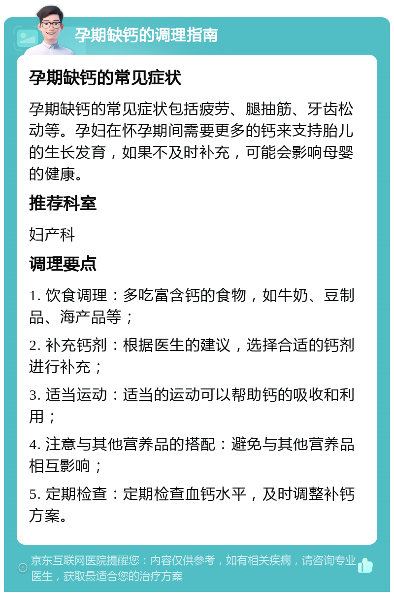 孕期缺钙的调理指南 孕期缺钙的常见症状 孕期缺钙的常见症状包括疲劳、腿抽筋、牙齿松动等。孕妇在怀孕期间需要更多的钙来支持胎儿的生长发育，如果不及时补充，可能会影响母婴的健康。 推荐科室 妇产科 调理要点 1. 饮食调理：多吃富含钙的食物，如牛奶、豆制品、海产品等； 2. 补充钙剂：根据医生的建议，选择合适的钙剂进行补充； 3. 适当运动：适当的运动可以帮助钙的吸收和利用； 4. 注意与其他营养品的搭配：避免与其他营养品相互影响； 5. 定期检查：定期检查血钙水平，及时调整补钙方案。