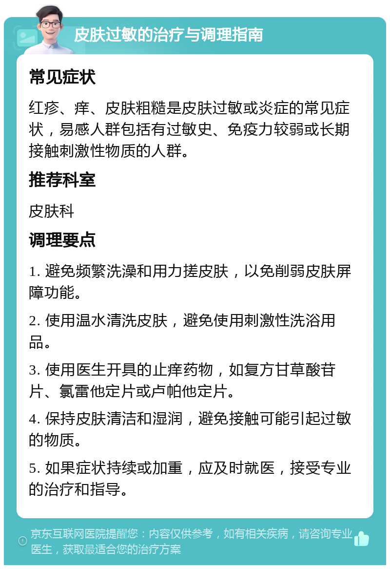 皮肤过敏的治疗与调理指南 常见症状 红疹、痒、皮肤粗糙是皮肤过敏或炎症的常见症状，易感人群包括有过敏史、免疫力较弱或长期接触刺激性物质的人群。 推荐科室 皮肤科 调理要点 1. 避免频繁洗澡和用力搓皮肤，以免削弱皮肤屏障功能。 2. 使用温水清洗皮肤，避免使用刺激性洗浴用品。 3. 使用医生开具的止痒药物，如复方甘草酸苷片、氯雷他定片或卢帕他定片。 4. 保持皮肤清洁和湿润，避免接触可能引起过敏的物质。 5. 如果症状持续或加重，应及时就医，接受专业的治疗和指导。