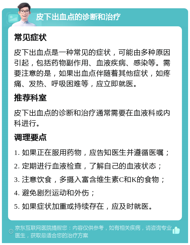 皮下出血点的诊断和治疗 常见症状 皮下出血点是一种常见的症状，可能由多种原因引起，包括药物副作用、血液疾病、感染等。需要注意的是，如果出血点伴随着其他症状，如疼痛、发热、呼吸困难等，应立即就医。 推荐科室 皮下出血点的诊断和治疗通常需要在血液科或内科进行。 调理要点 1. 如果正在服用药物，应告知医生并遵循医嘱； 2. 定期进行血液检查，了解自己的血液状态； 3. 注意饮食，多摄入富含维生素C和K的食物； 4. 避免剧烈运动和外伤； 5. 如果症状加重或持续存在，应及时就医。