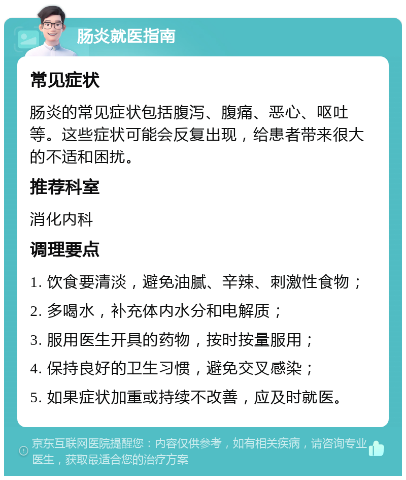 肠炎就医指南 常见症状 肠炎的常见症状包括腹泻、腹痛、恶心、呕吐等。这些症状可能会反复出现，给患者带来很大的不适和困扰。 推荐科室 消化内科 调理要点 1. 饮食要清淡，避免油腻、辛辣、刺激性食物； 2. 多喝水，补充体内水分和电解质； 3. 服用医生开具的药物，按时按量服用； 4. 保持良好的卫生习惯，避免交叉感染； 5. 如果症状加重或持续不改善，应及时就医。