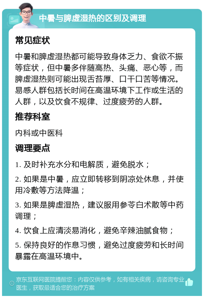 中暑与脾虚湿热的区别及调理 常见症状 中暑和脾虚湿热都可能导致身体乏力、食欲不振等症状，但中暑多伴随高热、头痛、恶心等，而脾虚湿热则可能出现舌苔厚、口干口苦等情况。易感人群包括长时间在高温环境下工作或生活的人群，以及饮食不规律、过度疲劳的人群。 推荐科室 内科或中医科 调理要点 1. 及时补充水分和电解质，避免脱水； 2. 如果是中暑，应立即转移到阴凉处休息，并使用冷敷等方法降温； 3. 如果是脾虚湿热，建议服用参苓白术散等中药调理； 4. 饮食上应清淡易消化，避免辛辣油腻食物； 5. 保持良好的作息习惯，避免过度疲劳和长时间暴露在高温环境中。