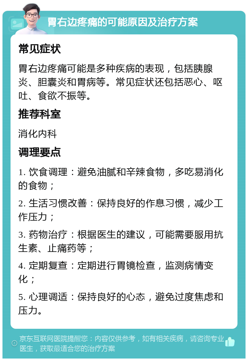 胃右边疼痛的可能原因及治疗方案 常见症状 胃右边疼痛可能是多种疾病的表现，包括胰腺炎、胆囊炎和胃病等。常见症状还包括恶心、呕吐、食欲不振等。 推荐科室 消化内科 调理要点 1. 饮食调理：避免油腻和辛辣食物，多吃易消化的食物； 2. 生活习惯改善：保持良好的作息习惯，减少工作压力； 3. 药物治疗：根据医生的建议，可能需要服用抗生素、止痛药等； 4. 定期复查：定期进行胃镜检查，监测病情变化； 5. 心理调适：保持良好的心态，避免过度焦虑和压力。