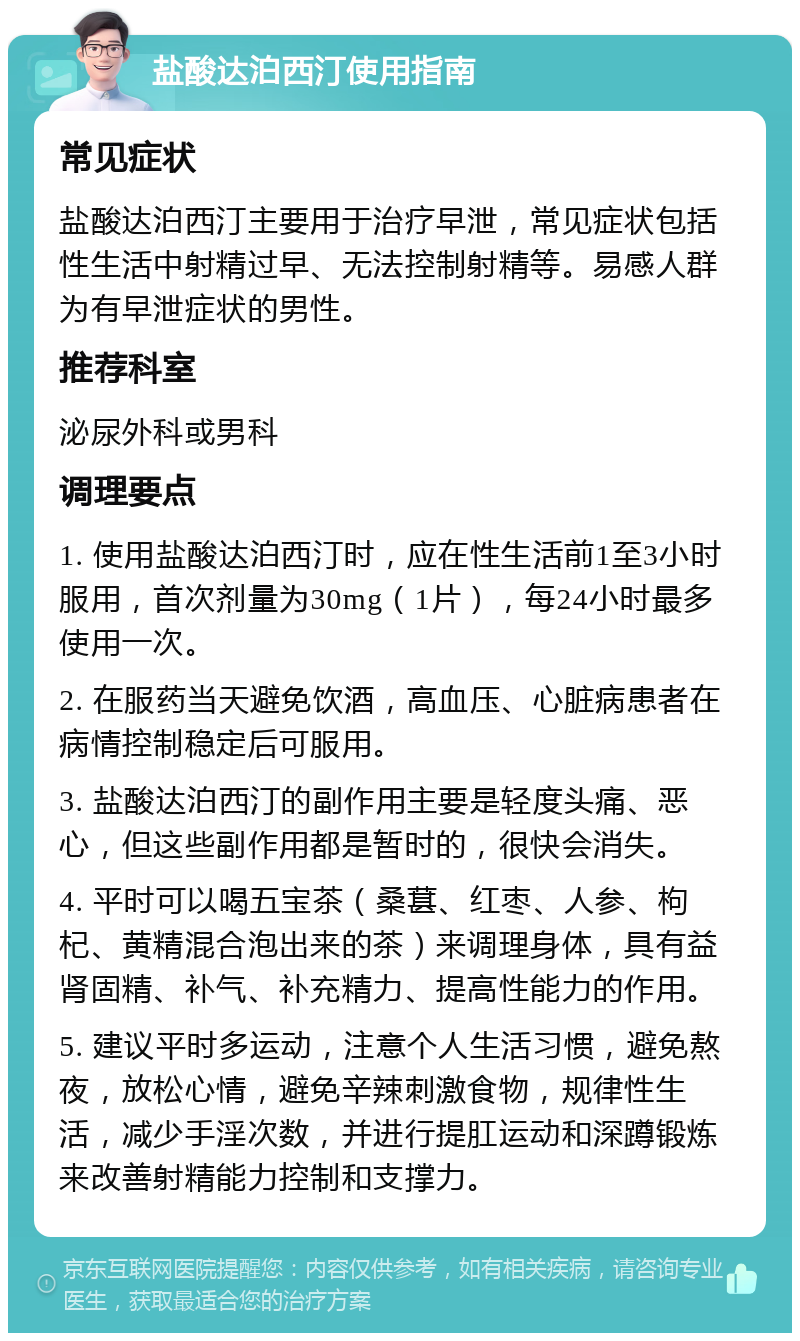 盐酸达泊西汀使用指南 常见症状 盐酸达泊西汀主要用于治疗早泄，常见症状包括性生活中射精过早、无法控制射精等。易感人群为有早泄症状的男性。 推荐科室 泌尿外科或男科 调理要点 1. 使用盐酸达泊西汀时，应在性生活前1至3小时服用，首次剂量为30mg（1片），每24小时最多使用一次。 2. 在服药当天避免饮酒，高血压、心脏病患者在病情控制稳定后可服用。 3. 盐酸达泊西汀的副作用主要是轻度头痛、恶心，但这些副作用都是暂时的，很快会消失。 4. 平时可以喝五宝茶（桑葚、红枣、人参、枸杞、黄精混合泡出来的茶）来调理身体，具有益肾固精、补气、补充精力、提高性能力的作用。 5. 建议平时多运动，注意个人生活习惯，避免熬夜，放松心情，避免辛辣刺激食物，规律性生活，减少手淫次数，并进行提肛运动和深蹲锻炼来改善射精能力控制和支撑力。