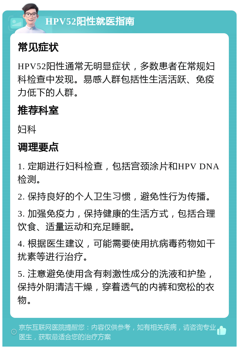 HPV52阳性就医指南 常见症状 HPV52阳性通常无明显症状，多数患者在常规妇科检查中发现。易感人群包括性生活活跃、免疫力低下的人群。 推荐科室 妇科 调理要点 1. 定期进行妇科检查，包括宫颈涂片和HPV DNA检测。 2. 保持良好的个人卫生习惯，避免性行为传播。 3. 加强免疫力，保持健康的生活方式，包括合理饮食、适量运动和充足睡眠。 4. 根据医生建议，可能需要使用抗病毒药物如干扰素等进行治疗。 5. 注意避免使用含有刺激性成分的洗液和护垫，保持外阴清洁干燥，穿着透气的内裤和宽松的衣物。