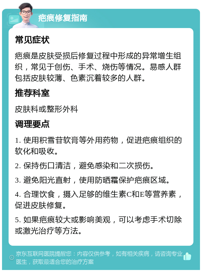 疤痕修复指南 常见症状 疤痕是皮肤受损后修复过程中形成的异常增生组织，常见于创伤、手术、烧伤等情况。易感人群包括皮肤较薄、色素沉着较多的人群。 推荐科室 皮肤科或整形外科 调理要点 1. 使用积雪苷软膏等外用药物，促进疤痕组织的软化和吸收。 2. 保持伤口清洁，避免感染和二次损伤。 3. 避免阳光直射，使用防晒霜保护疤痕区域。 4. 合理饮食，摄入足够的维生素C和E等营养素，促进皮肤修复。 5. 如果疤痕较大或影响美观，可以考虑手术切除或激光治疗等方法。