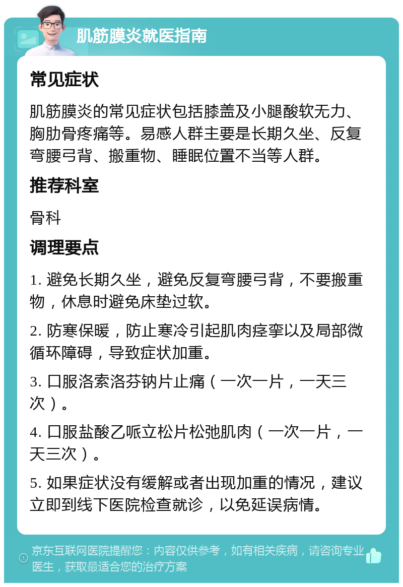 肌筋膜炎就医指南 常见症状 肌筋膜炎的常见症状包括膝盖及小腿酸软无力、胸肋骨疼痛等。易感人群主要是长期久坐、反复弯腰弓背、搬重物、睡眠位置不当等人群。 推荐科室 骨科 调理要点 1. 避免长期久坐，避免反复弯腰弓背，不要搬重物，休息时避免床垫过软。 2. 防寒保暖，防止寒冷引起肌肉痉挛以及局部微循环障碍，导致症状加重。 3. 口服洛索洛芬钠片止痛（一次一片，一天三次）。 4. 口服盐酸乙哌立松片松弛肌肉（一次一片，一天三次）。 5. 如果症状没有缓解或者出现加重的情况，建议立即到线下医院检查就诊，以免延误病情。