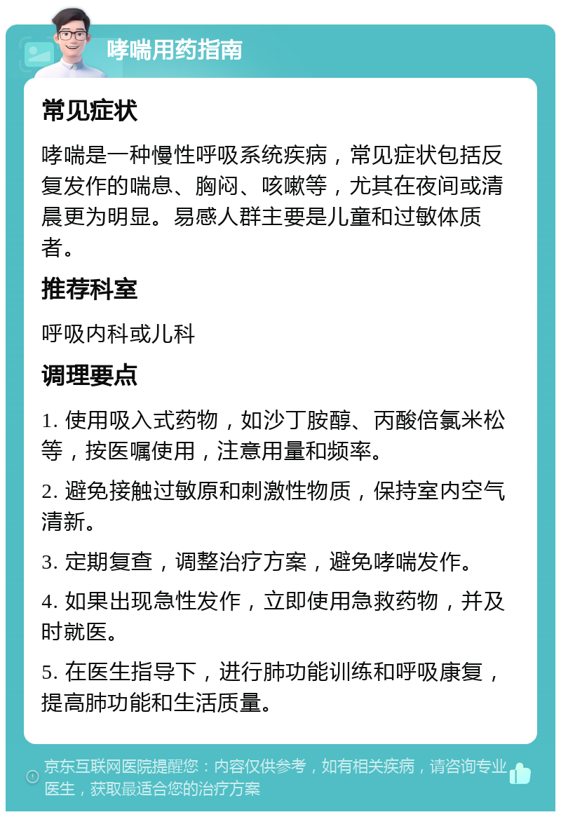 哮喘用药指南 常见症状 哮喘是一种慢性呼吸系统疾病，常见症状包括反复发作的喘息、胸闷、咳嗽等，尤其在夜间或清晨更为明显。易感人群主要是儿童和过敏体质者。 推荐科室 呼吸内科或儿科 调理要点 1. 使用吸入式药物，如沙丁胺醇、丙酸倍氯米松等，按医嘱使用，注意用量和频率。 2. 避免接触过敏原和刺激性物质，保持室内空气清新。 3. 定期复查，调整治疗方案，避免哮喘发作。 4. 如果出现急性发作，立即使用急救药物，并及时就医。 5. 在医生指导下，进行肺功能训练和呼吸康复，提高肺功能和生活质量。